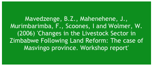 Mavedzenge, B.Z., Mahenehene, J., Murimbarimba, F., Scoones, I. and Wolmer, W. (2006) 'Changes in the Livestock Sector in Zimbabwe Following Land Reform: The case of Masvingo province. Research Report' , Masvingo: